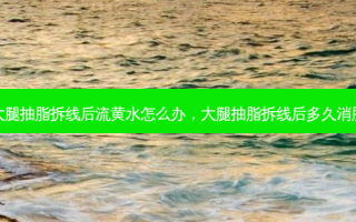大腿抽脂拆线后流黄水怎么办，大腿抽脂拆线后多久消肿
