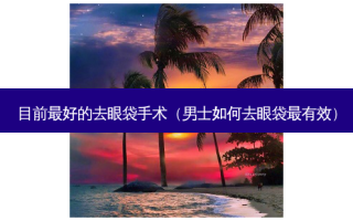 目前好的去眼袋手术（男士如何去眼袋有效）
