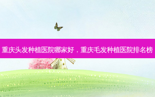 重庆头发种植医院哪家好，重庆毛发种植医院排名榜