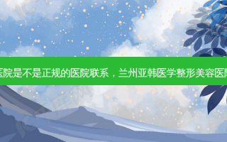 兰州亚韩整形医院是不是正规的医院联系，兰州亚韩医学整形美容医院有限责任公司