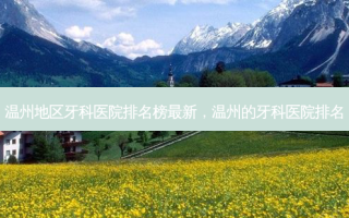 温州地区牙科医院排名榜 *** 新，温州的牙科医院排名