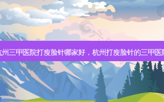 杭州三甲医院打瘦脸针哪家好，杭州打瘦脸针的三甲医院