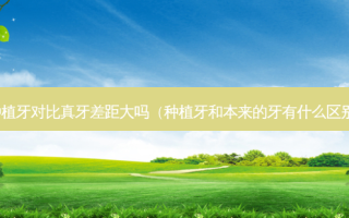 种植牙对比真牙差距大吗（种植牙和本来的牙有什么区别）