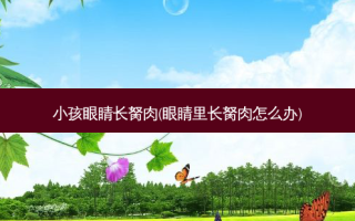 小孩眼睛长胬肉(眼睛里长胬肉怎么办)